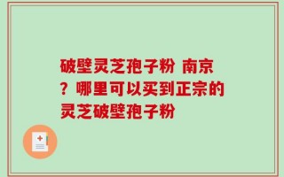 破壁灵芝孢子粉 南京？哪里可以买到正宗的灵芝破壁孢子粉