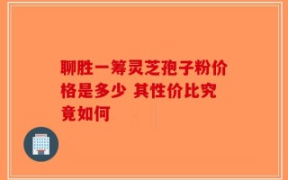 聊胜一筹灵芝孢子粉价格是多少 其性价比究竟如何