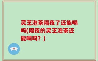 灵芝泡茶隔夜了还能喝吗(隔夜的灵芝泡茶还能喝吗？)