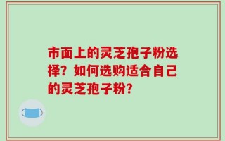 市面上的灵芝孢子粉选择？如何选购适合自己的灵芝孢子粉？