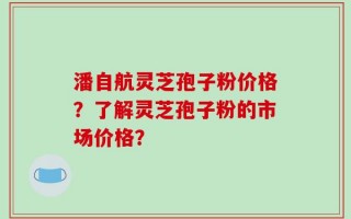 潘自航灵芝孢子粉价格？了解灵芝孢子粉的市场价格？