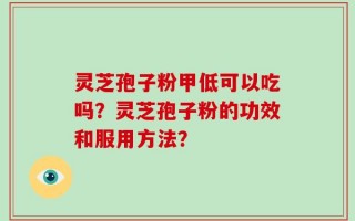 灵芝孢子粉甲低可以吃吗？灵芝孢子粉的功效和服用方法？