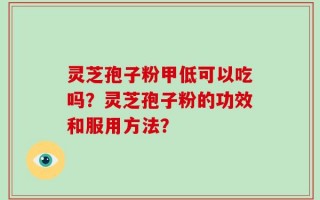 灵芝孢子粉甲低可以吃吗？灵芝孢子粉的功效和服用方法？