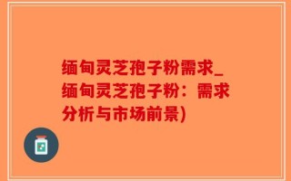 缅甸灵芝孢子粉需求_缅甸灵芝孢子粉：需求分析与市场前景)
