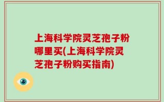 上海科学院灵芝孢子粉哪里买(上海科学院灵芝孢子粉购买指南)
