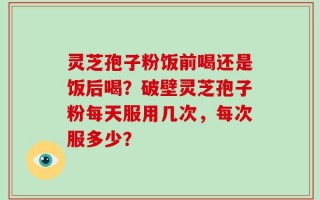 灵芝孢子粉饭前喝还是饭后喝？破壁灵芝孢子粉每天服用几次，每次服多少？