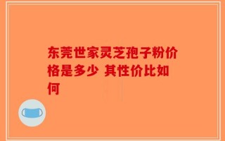 东莞世家灵芝孢子粉价格是多少 其性价比如何