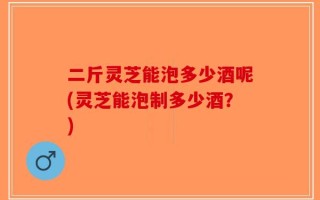 二斤灵芝能泡多少酒呢(灵芝能泡制多少酒？)