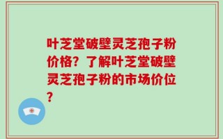 叶芝堂破壁灵芝孢子粉价格？了解叶芝堂破壁灵芝孢子粉的市场价位？