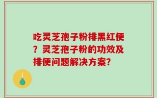 吃灵芝孢子粉排黑红便？灵芝孢子粉的功效及排便问题解决方案？