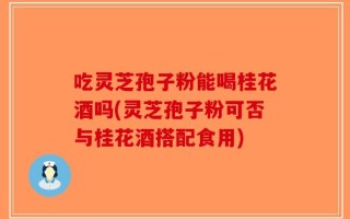 吃灵芝孢子粉能喝桂花酒吗(灵芝孢子粉可否与桂花酒搭配食用)