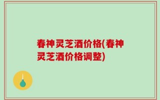 春神灵芝酒价格(春神灵芝酒价格调整)