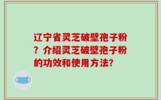 辽宁省灵芝破壁孢子粉？介绍灵芝破壁孢子粉的功效和使用方法？