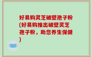 好易购灵芝破壁孢子粉(好易购推出破壁灵芝孢子粉，助您养生保健)