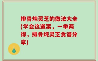 排骨炖灵芝的做法大全(学会这道菜，一举两得，排骨炖灵芝食谱分享)