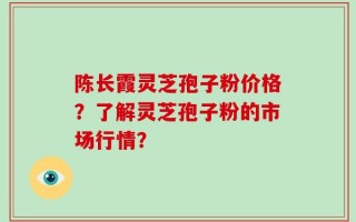 陈长霞灵芝孢子粉价格？了解灵芝孢子粉的市场行情？