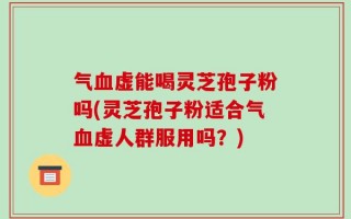 气血虚能喝灵芝孢子粉吗(灵芝孢子粉适合气血虚人群服用吗？)