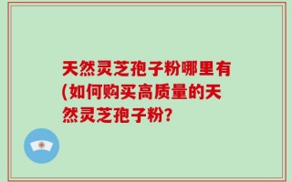 天然灵芝孢子粉哪里有(如何购买高质量的天然灵芝孢子粉？