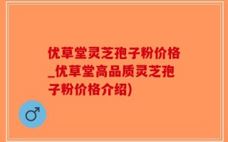 优草堂灵芝孢子粉价格_优草堂高品质灵芝孢子粉价格介绍)