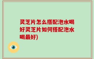 灵芝片怎么搭配泡水喝好灵芝片如何搭配泡水喝最好)