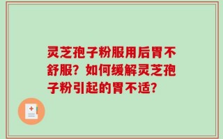 灵芝孢子粉服用后胃不舒服？如何缓解灵芝孢子粉引起的胃不适？