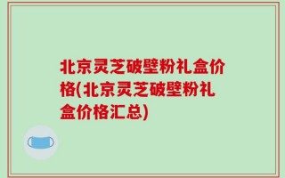 北京灵芝破壁粉礼盒价格(北京灵芝破壁粉礼盒价格汇总)