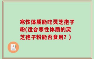 寒性体质能吃灵芝孢子粉(适合寒性体质的灵芝孢子粉能否食用？)