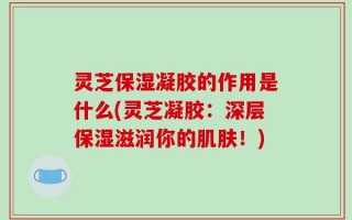 灵芝保湿凝胶的作用是什么(灵芝凝胶：深层保湿滋润你的肌肤！)
