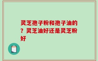 灵芝孢子粉和孢子油的？灵芝油好还是灵芝粉好