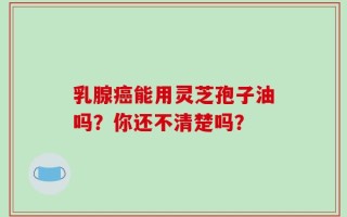 乳腺癌能用灵芝孢子油吗？你还不清楚吗？