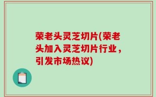 荣老头灵芝切片(荣老头加入灵芝切片行业，引发市场热议)