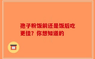 孢子粉饭前还是饭后吃更佳？你想知道的