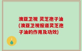 澳亚卫视 灵芝孢子油(澳亚卫视报道灵芝孢子油的作用及功效)