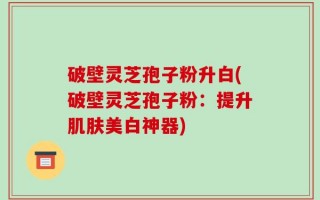 破壁灵芝孢子粉升白(破壁灵芝孢子粉：提升肌肤美白神器)