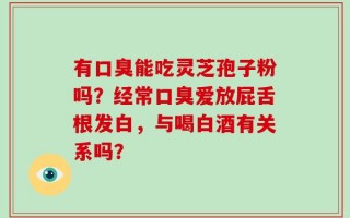 有口臭能吃灵芝孢子粉吗？经常口臭爱放屁舌根发白，与喝白酒有关系吗？