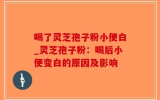 喝了灵芝孢子粉小便白_灵芝孢子粉：喝后小便变白的原因及影响