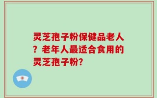 灵芝孢子粉保健品老人？老年人最适合食用的灵芝孢子粉？