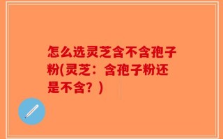 怎么选灵芝含不含孢子粉(灵芝：含孢子粉还是不含？)