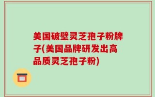 美国破壁灵芝孢子粉牌子(美国品牌研发出高品质灵芝孢子粉)
