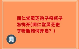 同仁堂灵芝孢子粉瓶子怎样开(同仁堂灵芝孢子粉瓶如何开启？)