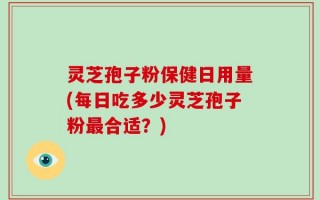 灵芝孢子粉保健日用量(每日吃多少灵芝孢子粉最合适？)