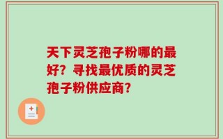 天下灵芝孢子粉哪的最好？寻找最优质的灵芝孢子粉供应商？
