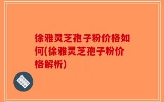 徐雅灵芝孢子粉价格如何(徐雅灵芝孢子粉价格解析)