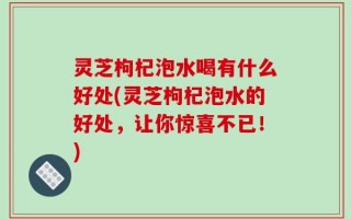 灵芝枸杞泡水喝有什么好处(灵芝枸杞泡水的好处，让你惊喜不已！)