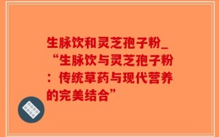 生脉饮和灵芝孢子粉_“生脉饮与灵芝孢子粉：传统草药与现代营养的完美结合”