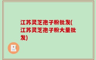江苏灵芝孢子粉批发(江苏灵芝孢子粉大量批发)