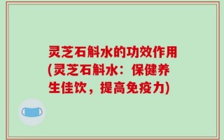 灵芝石斛水的功效作用(灵芝石斛水：保健养生佳饮，提高免疫力)