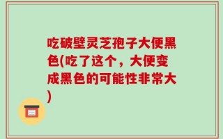 吃破壁灵芝孢子大便黑色(吃了这个，大便变成黑色的可能性非常大)
