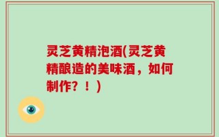 灵芝黄精泡酒(灵芝黄精酿造的美味酒，如何制作？！)