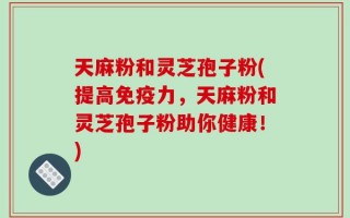 天麻粉和灵芝孢子粉(提高免疫力，天麻粉和灵芝孢子粉助你健康！)